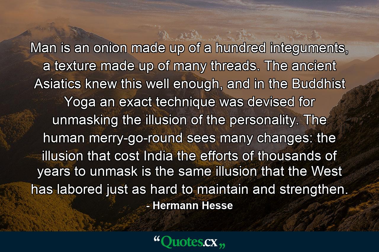 Man is an onion made up of a hundred integuments, a texture made up of many threads. The ancient Asiatics knew this well enough, and in the Buddhist Yoga an exact technique was devised for unmasking the illusion of the personality. The human merry-go-round sees many changes: the illusion that cost India the efforts of thousands of years to unmask is the same illusion that the West has labored just as hard to maintain and strengthen. - Quote by Hermann Hesse