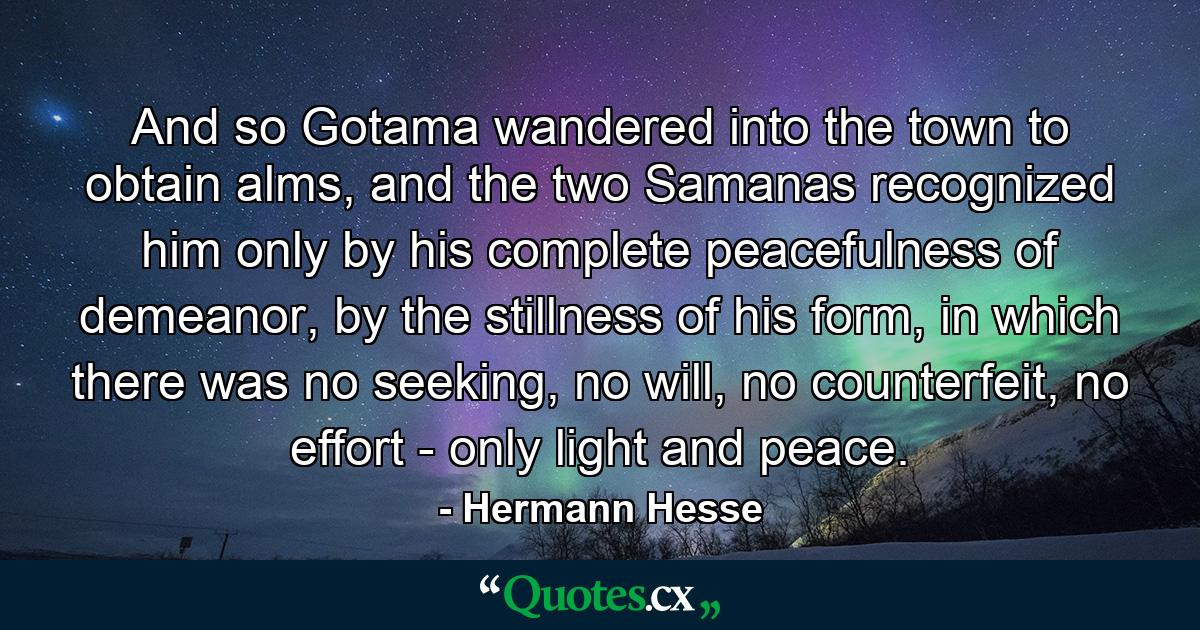 And so Gotama wandered into the town to obtain alms, and the two Samanas recognized him only by his complete peacefulness of demeanor, by the stillness of his form, in which there was no seeking, no will, no counterfeit, no effort - only light and peace. - Quote by Hermann Hesse