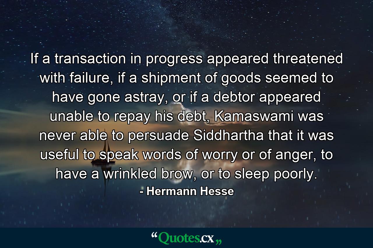 If a transaction in progress appeared threatened with failure, if a shipment of goods seemed to have gone astray, or if a debtor appeared unable to repay his debt, Kamaswami was never able to persuade Siddhartha that it was useful to speak words of worry or of anger, to have a wrinkled brow, or to sleep poorly. - Quote by Hermann Hesse