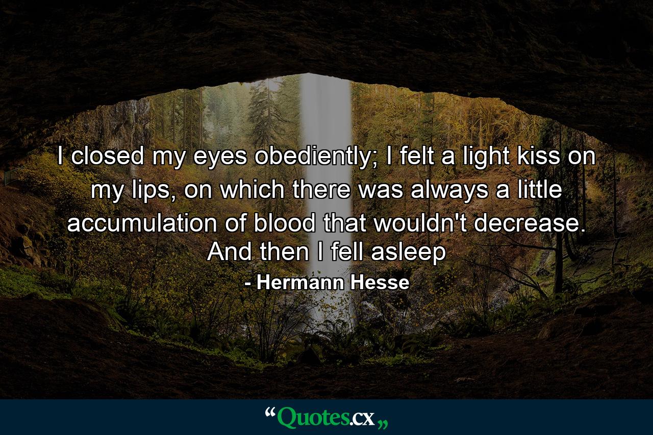 I closed my eyes obediently; I felt a light kiss on my lips, on which there was always a little accumulation of blood that wouldn't decrease. And then I fell asleep - Quote by Hermann Hesse