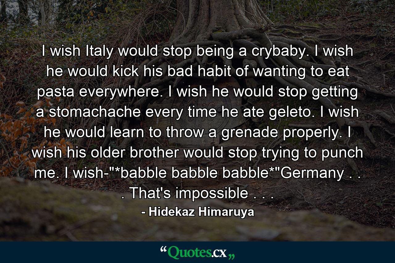 I wish Italy would stop being a crybaby. I wish he would kick his bad habit of wanting to eat pasta everywhere. I wish he would stop getting a stomachache every time he ate geleto. I wish he would learn to throw a grenade properly. I wish his older brother would stop trying to punch me. I wish-