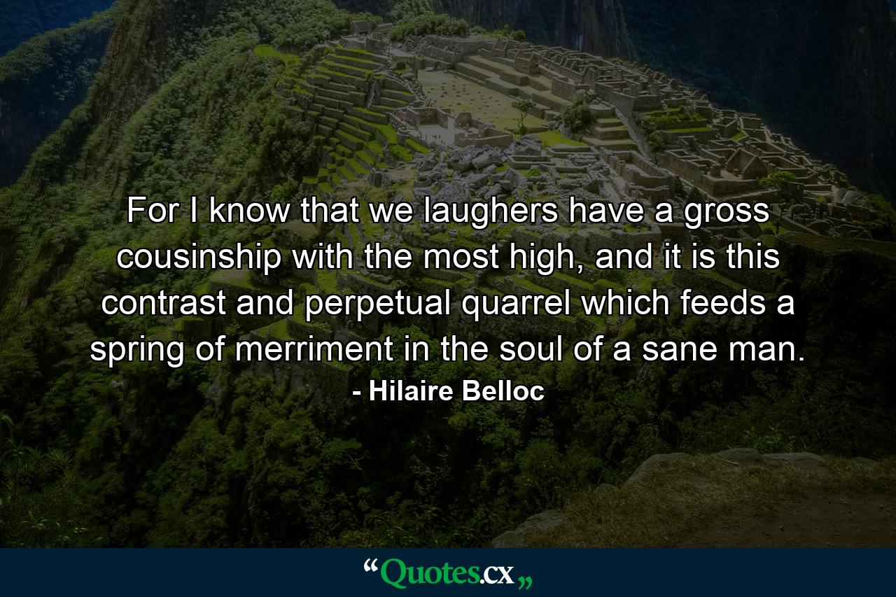 For I know that we laughers have a gross cousinship with the most high, and it is this contrast and perpetual quarrel which feeds a spring of merriment in the soul of a sane man. - Quote by Hilaire Belloc