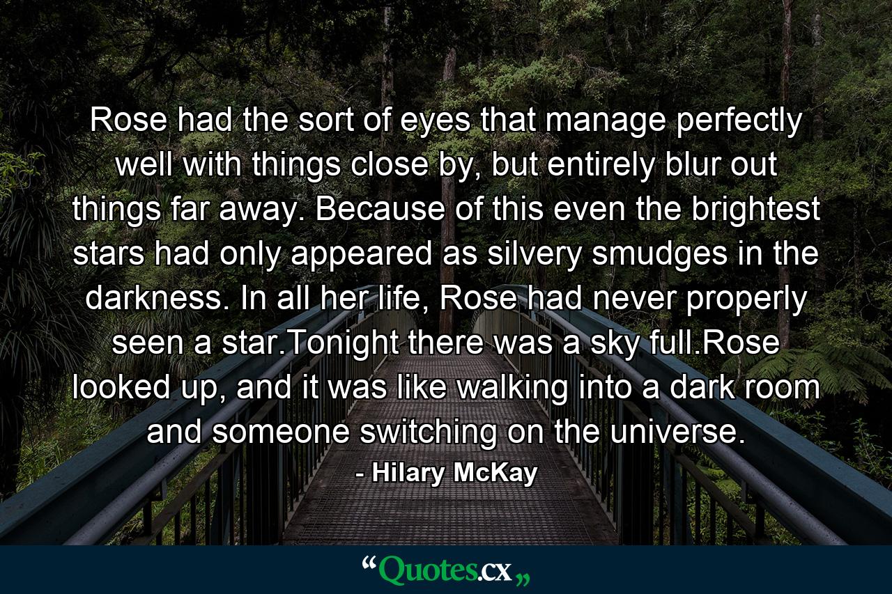 Rose had the sort of eyes that manage perfectly well with things close by, but entirely blur out things far away. Because of this even the brightest stars had only appeared as silvery smudges in the darkness. In all her life, Rose had never properly seen a star.Tonight there was a sky full.Rose looked up, and it was like walking into a dark room and someone switching on the universe. - Quote by Hilary McKay