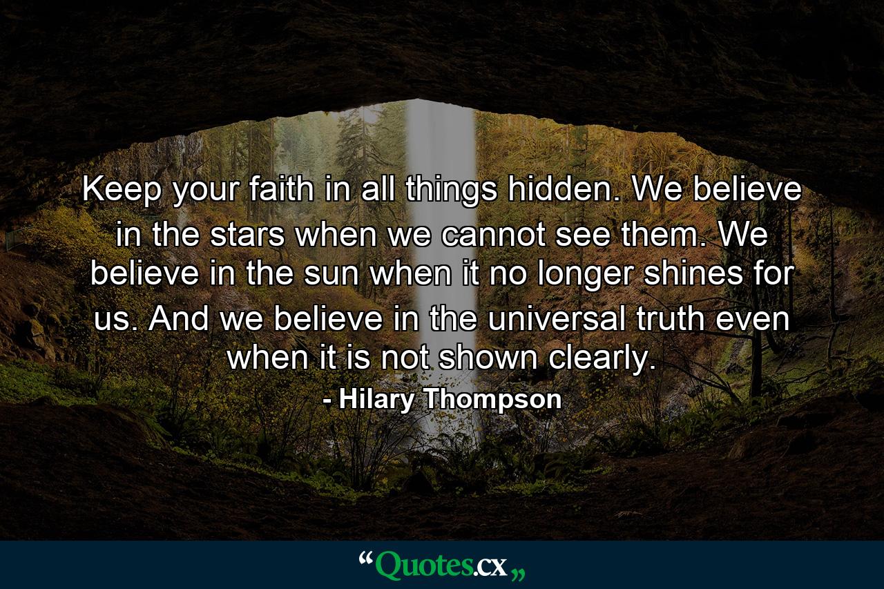 Keep your faith in all things hidden. We believe in the stars when we cannot see them. We believe in the sun when it no longer shines for us. And we believe in the universal truth even when it is not shown clearly. - Quote by Hilary Thompson