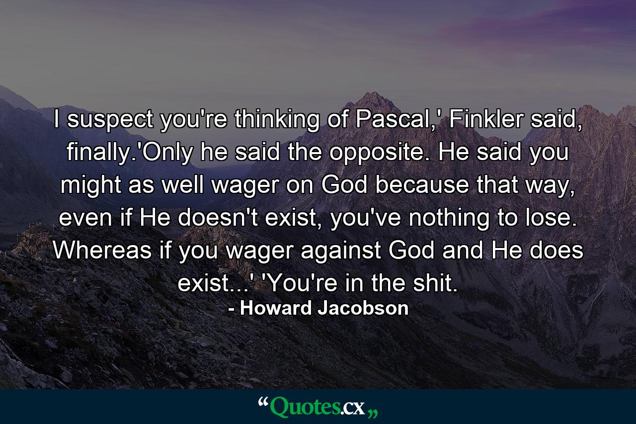 I suspect you're thinking of Pascal,' Finkler said, finally.'Only he said the opposite. He said you might as well wager on God because that way, even if He doesn't exist, you've nothing to lose. Whereas if you wager against God and He does exist...' 'You're in the shit. - Quote by Howard Jacobson