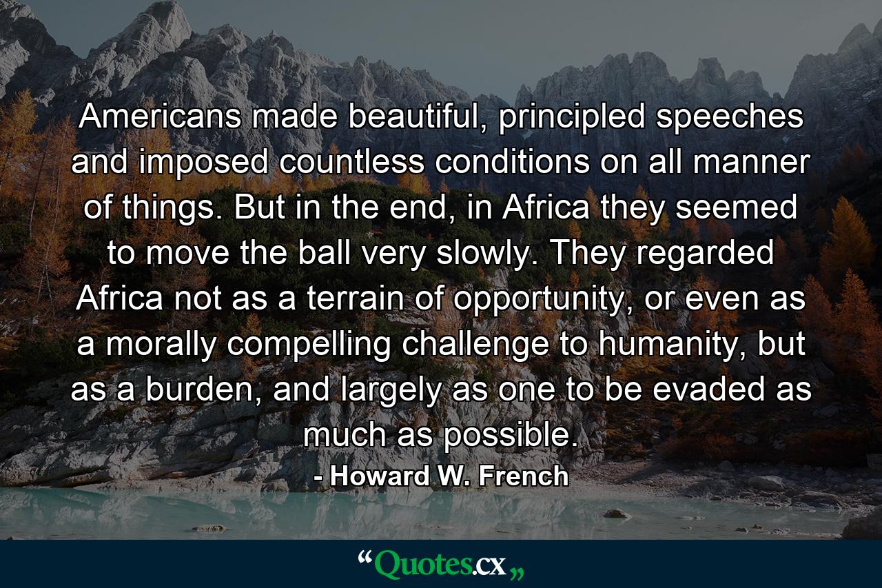 Americans made beautiful, principled speeches and imposed countless conditions on all manner of things. But in the end, in Africa they seemed to move the ball very slowly. They regarded Africa not as a terrain of opportunity, or even as a morally compelling challenge to humanity, but as a burden, and largely as one to be evaded as much as possible. - Quote by Howard W. French