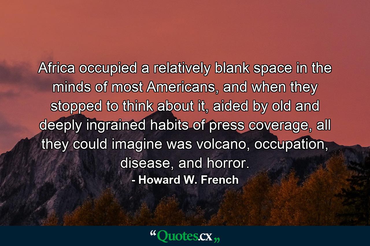 Africa occupied a relatively blank space in the minds of most Americans, and when they stopped to think about it, aided by old and deeply ingrained habits of press coverage, all they could imagine was volcano, occupation, disease, and horror. - Quote by Howard W. French