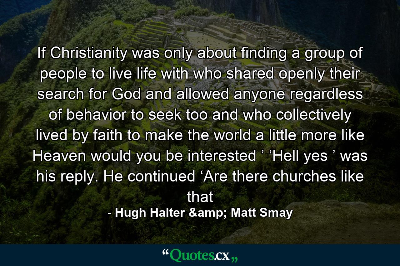 If Christianity was only about finding a group of people to live life with who shared openly their search for God and allowed anyone regardless of behavior to seek too and who collectively lived by faith to make the world a little more like Heaven would you be interested ’ ‘Hell yes ’ was his reply. He continued ‘Are there churches like that - Quote by Hugh Halter & Matt Smay