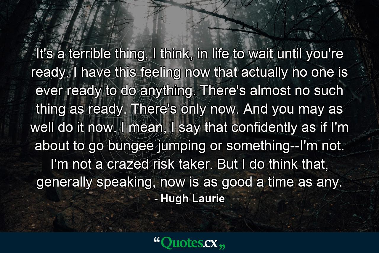 It's a terrible thing, I think, in life to wait until you're ready. I have this feeling now that actually no one is ever ready to do anything. There's almost no such thing as ready. There's only now. And you may as well do it now. I mean, I say that confidently as if I'm about to go bungee jumping or something--I'm not. I'm not a crazed risk taker. But I do think that, generally speaking, now is as good a time as any. - Quote by Hugh Laurie