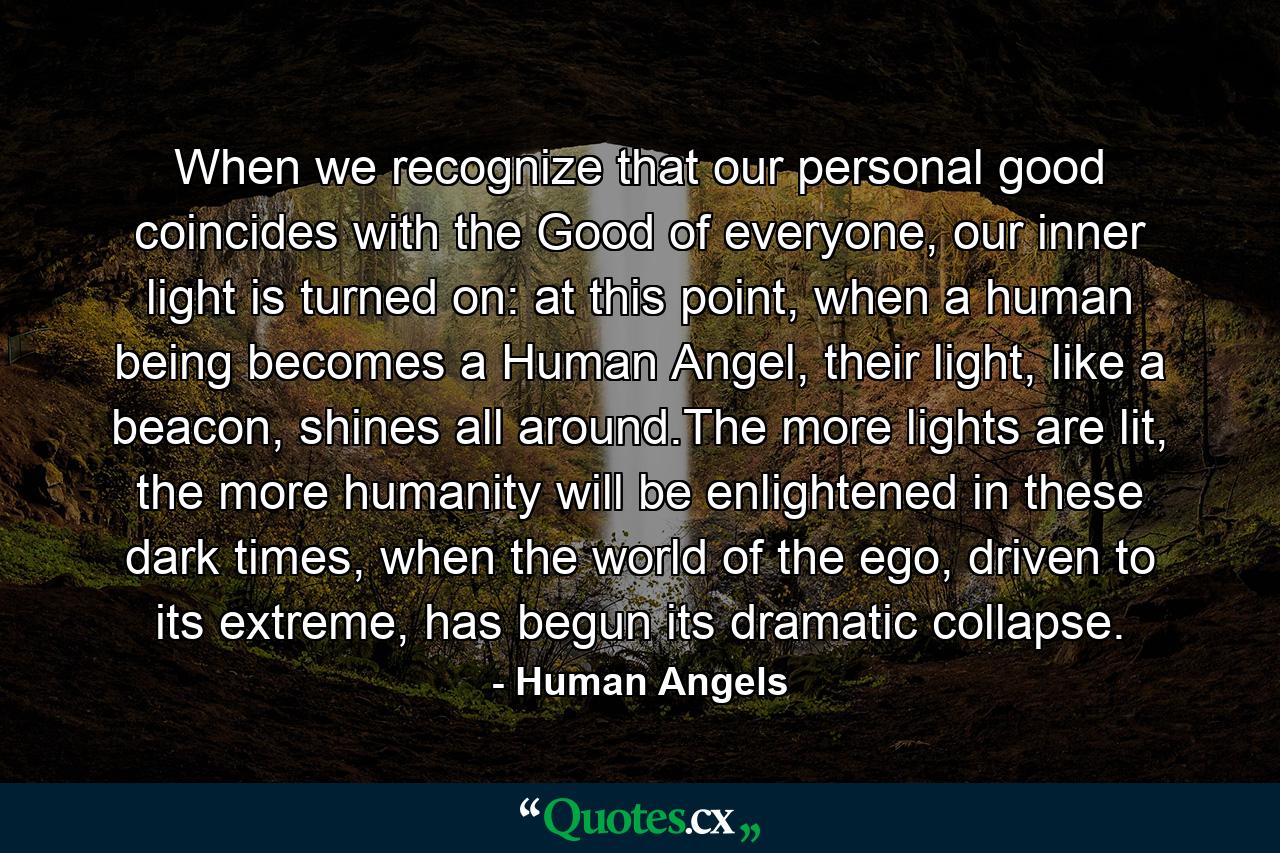 When we recognize that our personal good coincides with the Good of everyone, our inner light is turned on: at this point, when a human being becomes a Human Angel, their light, like a beacon, shines all around.The more lights are lit, the more humanity will be enlightened in these dark times, when the world of the ego, driven to its extreme, has begun its dramatic collapse. - Quote by Human Angels