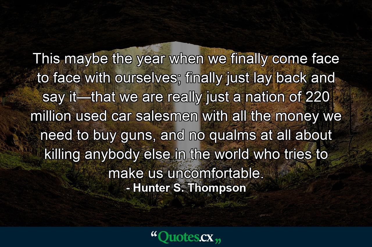 This maybe the year when we finally come face to face with ourselves; finally just lay back and say it—that we are really just a nation of 220 million used car salesmen with all the money we need to buy guns, and no qualms at all about killing anybody else in the world who tries to make us uncomfortable. - Quote by Hunter S. Thompson