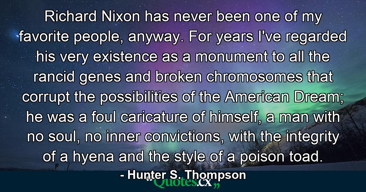 Richard Nixon has never been one of my favorite people, anyway. For years I've regarded his very existence as a monument to all the rancid genes and broken chromosomes that corrupt the possibilities of the American Dream; he was a foul caricature of himself, a man with no soul, no inner convictions, with the integrity of a hyena and the style of a poison toad. - Quote by Hunter S. Thompson