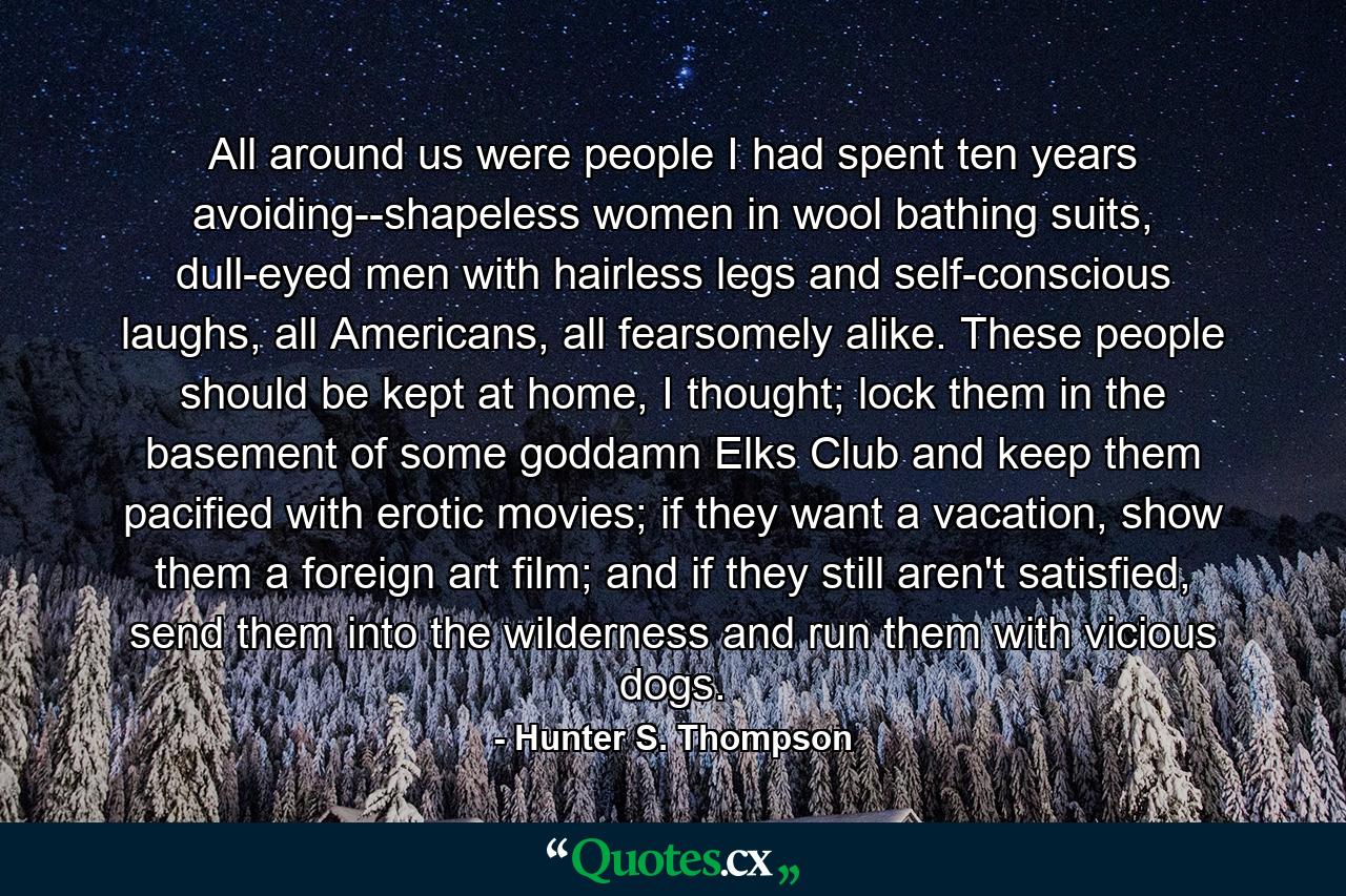 All around us were people I had spent ten years avoiding--shapeless women in wool bathing suits, dull-eyed men with hairless legs and self-conscious laughs, all Americans, all fearsomely alike. These people should be kept at home, I thought; lock them in the basement of some goddamn Elks Club and keep them pacified with erotic movies; if they want a vacation, show them a foreign art film; and if they still aren't satisfied, send them into the wilderness and run them with vicious dogs. - Quote by Hunter S. Thompson