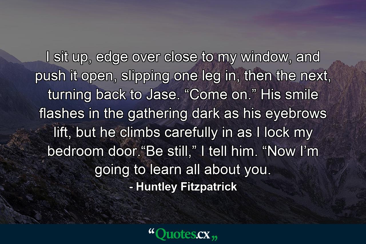 I sit up, edge over close to my window, and push it open, slipping one leg in, then the next, turning back to Jase. “Come on.” His smile flashes in the gathering dark as his eyebrows lift, but he climbs carefully in as I lock my bedroom door.“Be still,” I tell him. “Now I’m going to learn all about you. - Quote by Huntley Fitzpatrick