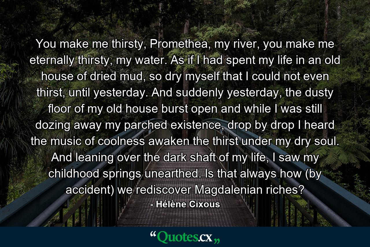 You make me thirsty, Promethea, my river, you make me eternally thirsty, my water. As if I had spent my life in an old house of dried mud, so dry myself that I could not even thirst, until yesterday. And suddenly yesterday, the dusty floor of my old house burst open and while I was still dozing away my parched existence, drop by drop I heard the music of coolness awaken the thirst under my dry soul. And leaning over the dark shaft of my life, I saw my childhood springs unearthed. Is that always how (by accident) we rediscover Magdalenian riches? - Quote by Hélène Cixous