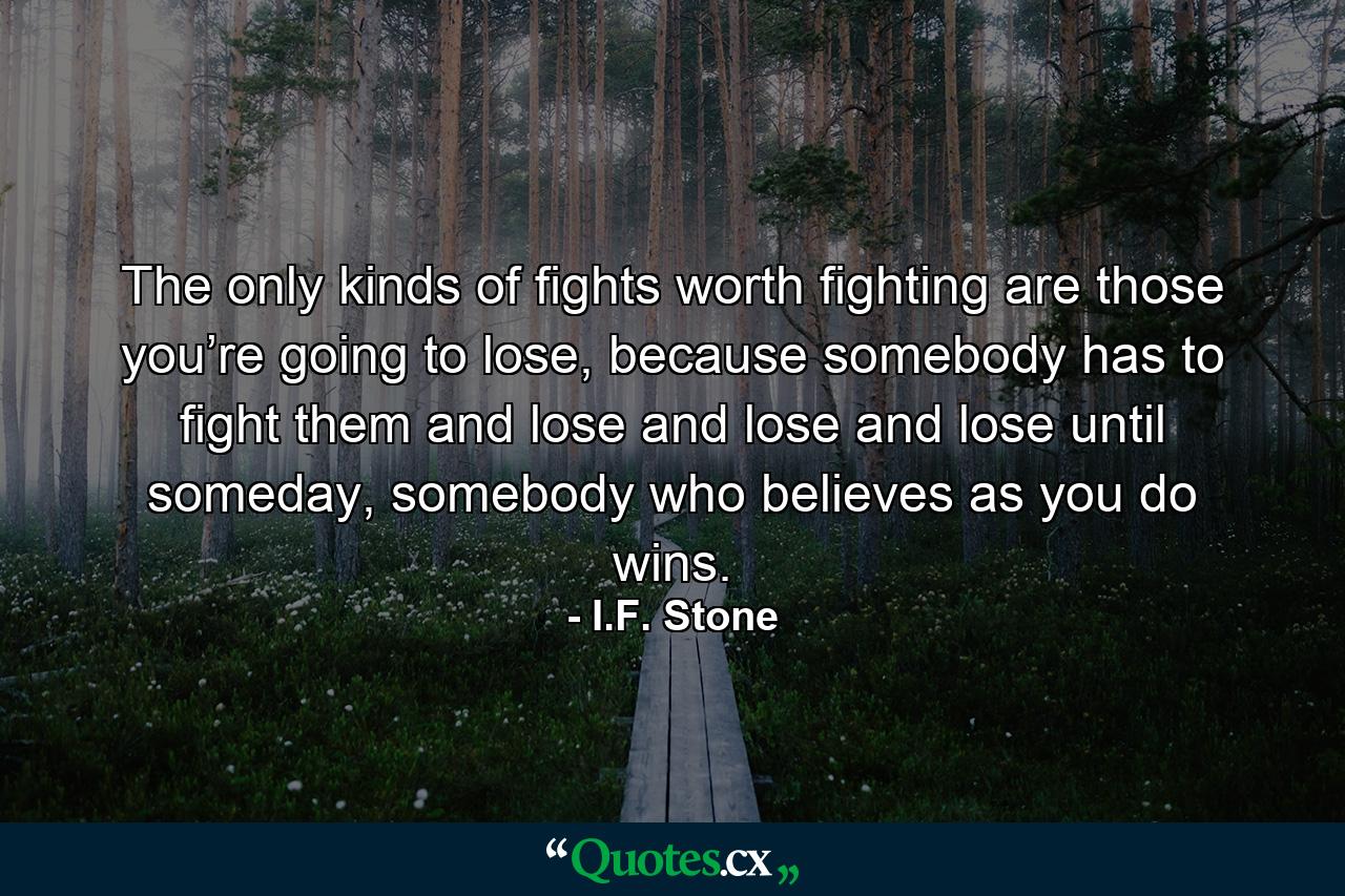 The only kinds of fights worth fighting are those you’re going to lose, because somebody has to fight them and lose and lose and lose until someday, somebody who believes as you do wins. - Quote by I.F. Stone