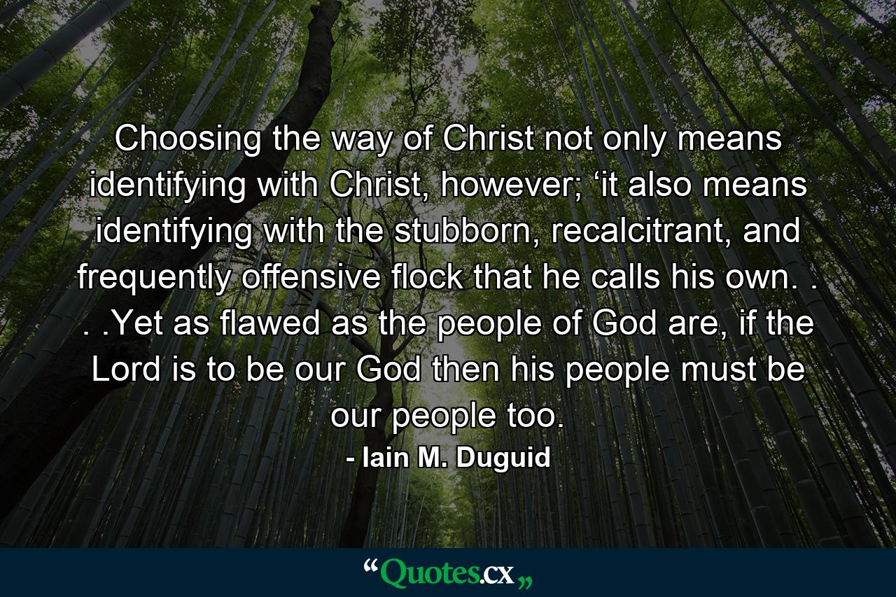 Choosing the way of Christ not only means identifying with Christ, however; ‘it also means identifying with the stubborn, recalcitrant, and frequently offensive flock that he calls his own. . . .Yet as flawed as the people of God are, if the Lord is to be our God then his people must be our people too. - Quote by Iain M. Duguid