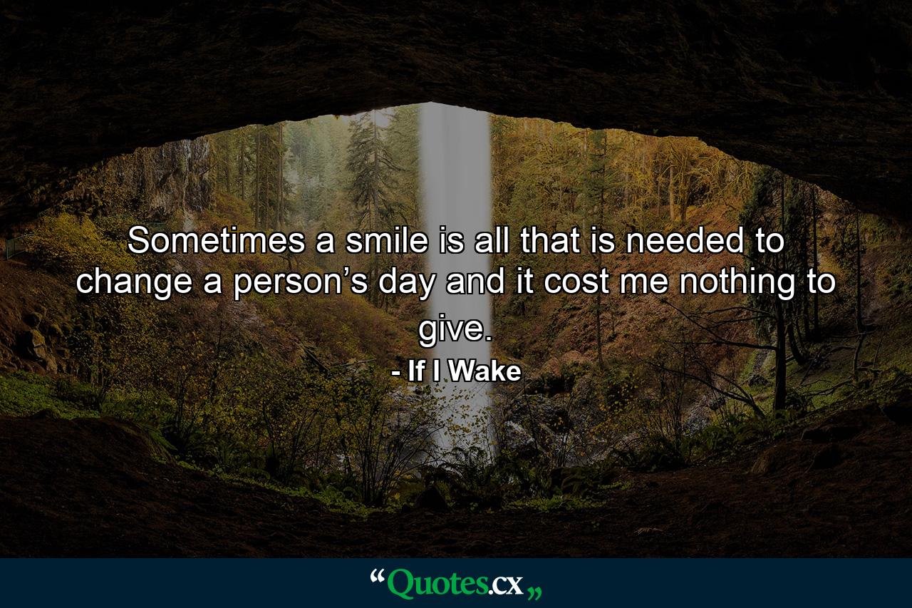 Sometimes a smile is all that is needed to change a person’s day and it cost me nothing to give. - Quote by If I Wake