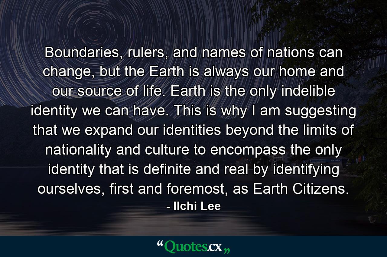 Boundaries, rulers, and names of nations can change, but the Earth is always our home and our source of life. Earth is the only indelible identity we can have. This is why I am suggesting that we expand our identities beyond the limits of nationality and culture to encompass the only identity that is definite and real by identifying ourselves, first and foremost, as Earth Citizens. - Quote by Ilchi Lee