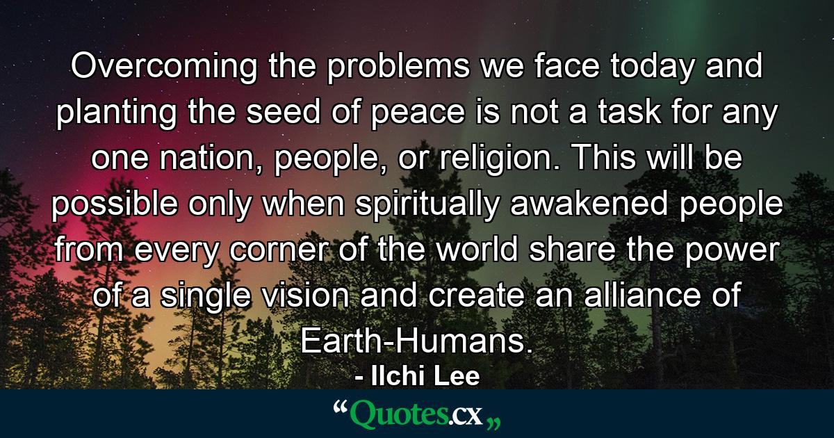 Overcoming the problems we face today and planting the seed of peace is not a task for any one nation, people, or religion. This will be possible only when spiritually awakened people from every corner of the world share the power of a single vision and create an alliance of Earth-Humans. - Quote by Ilchi Lee