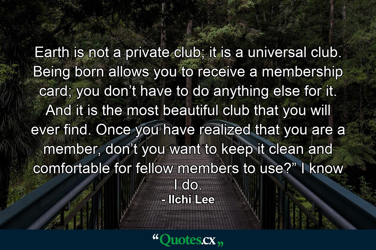 Earth is not a private club; it is a universal club. Being born allows you to receive a membership card; you don’t have to do anything else for it. And it is the most beautiful club that you will ever find. Once you have realized that you are a member, don’t you want to keep it clean and comfortable for fellow members to use?” I know I do. - Quote by Ilchi Lee