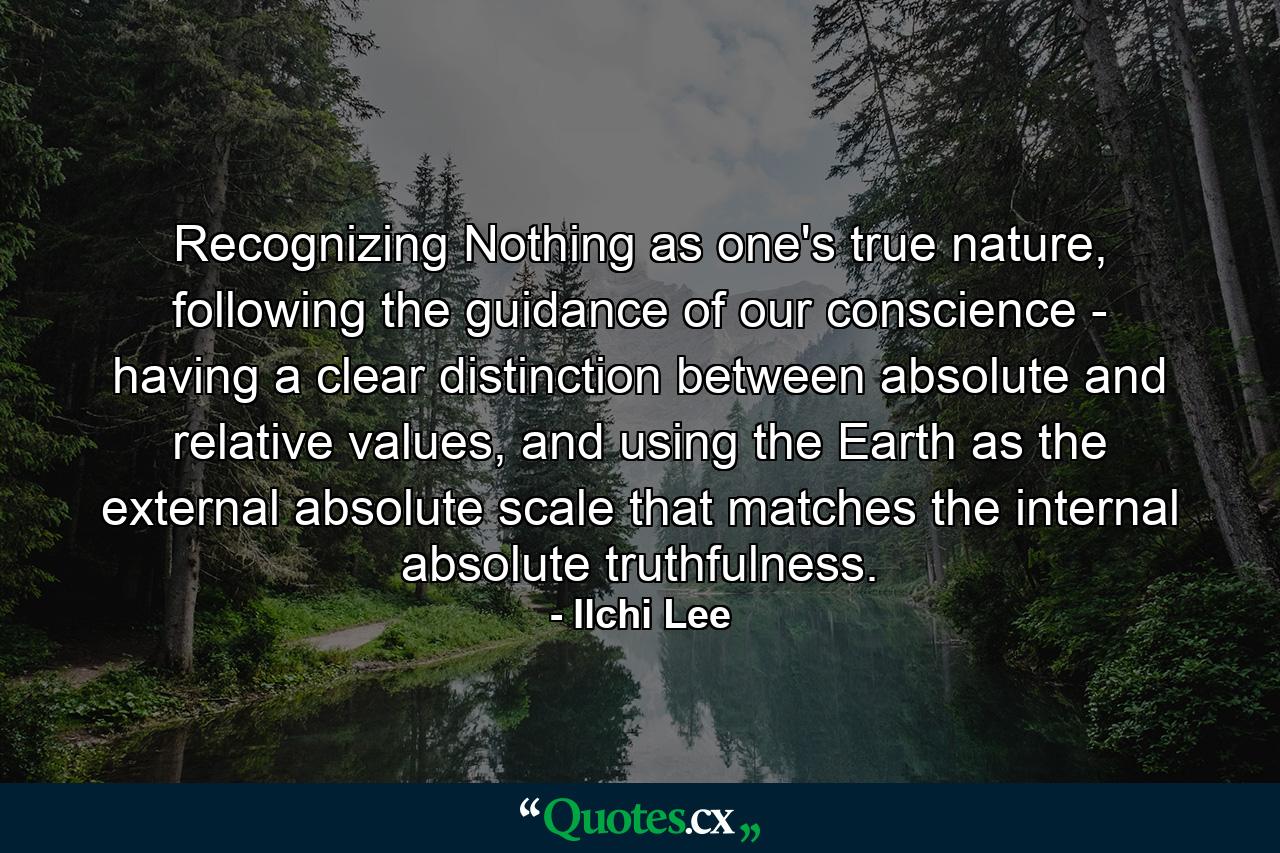 Recognizing Nothing as one's true nature, following the guidance of our conscience - having a clear distinction between absolute and relative values, and using the Earth as the external absolute scale that matches the internal absolute truthfulness. - Quote by Ilchi Lee