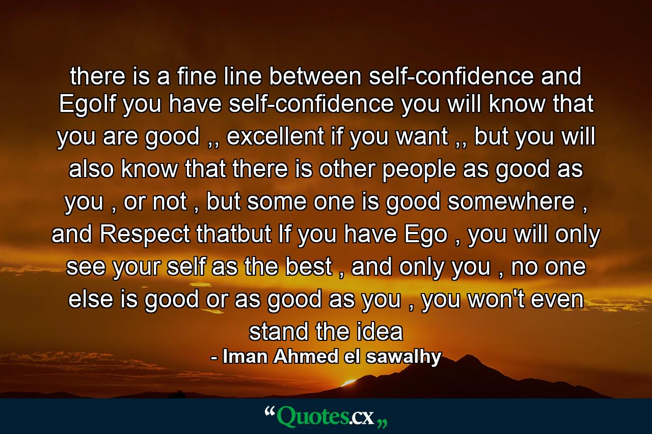 there is a fine line between self-confidence and EgoIf you have self-confidence you will know that you are good ,, excellent if you want ,, but you will also know that there is other people as good as you , or not , but some one is good somewhere , and Respect thatbut If you have Ego , you will only see your self as the best , and only you , no one else is good or as good as you , you won't even stand the idea - Quote by Iman Ahmed el sawalhy