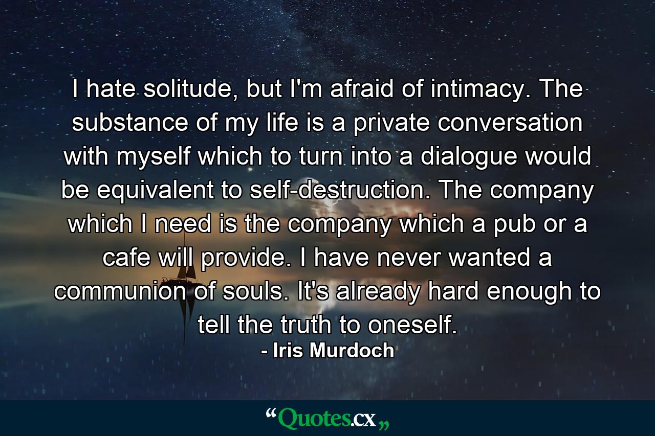 I hate solitude, but I'm afraid of intimacy. The substance of my life is a private conversation with myself which to turn into a dialogue would be equivalent to self-destruction. The company which I need is the company which a pub or a cafe will provide. I have never wanted a communion of souls. It's already hard enough to tell the truth to oneself. - Quote by Iris Murdoch