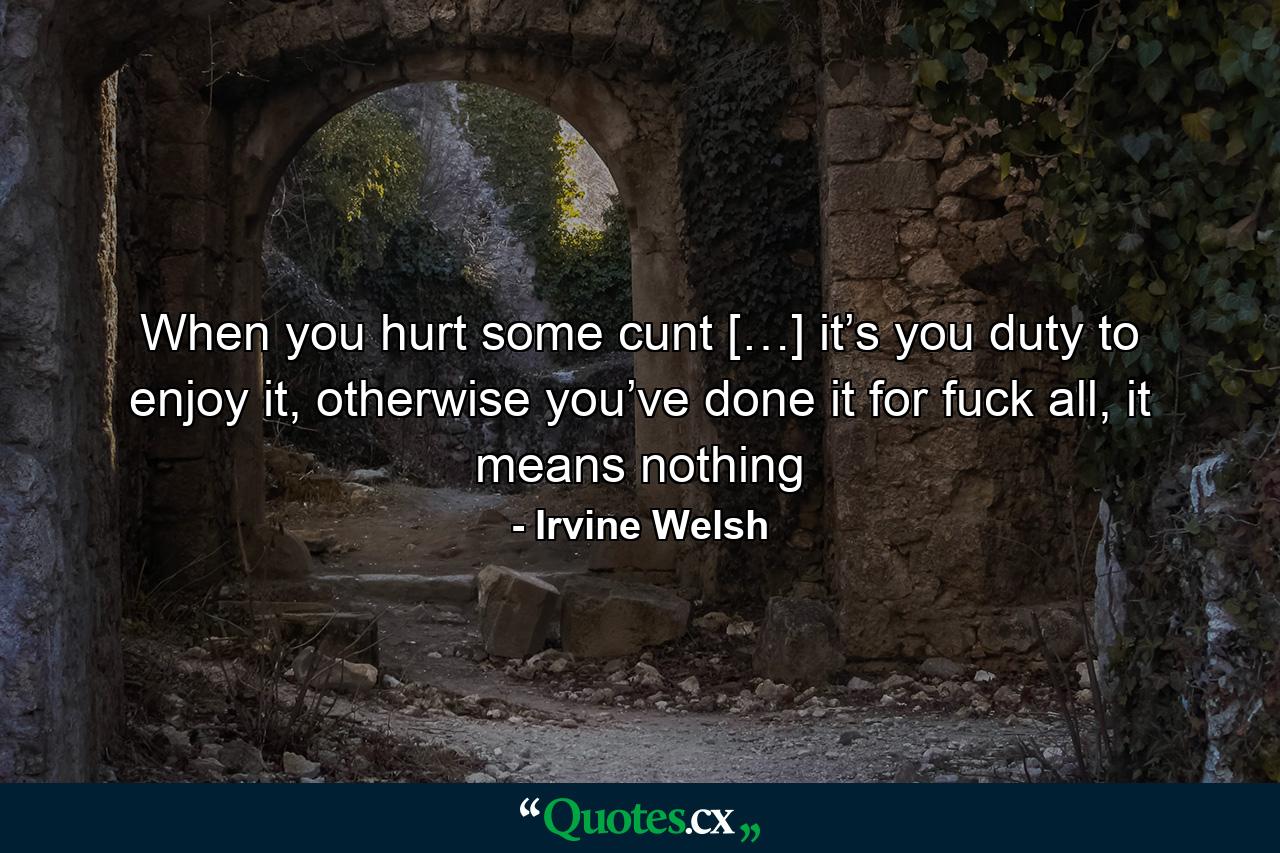 When you hurt some cunt […] it’s you duty to enjoy it, otherwise you’ve done it for fuck all, it means nothing - Quote by Irvine Welsh