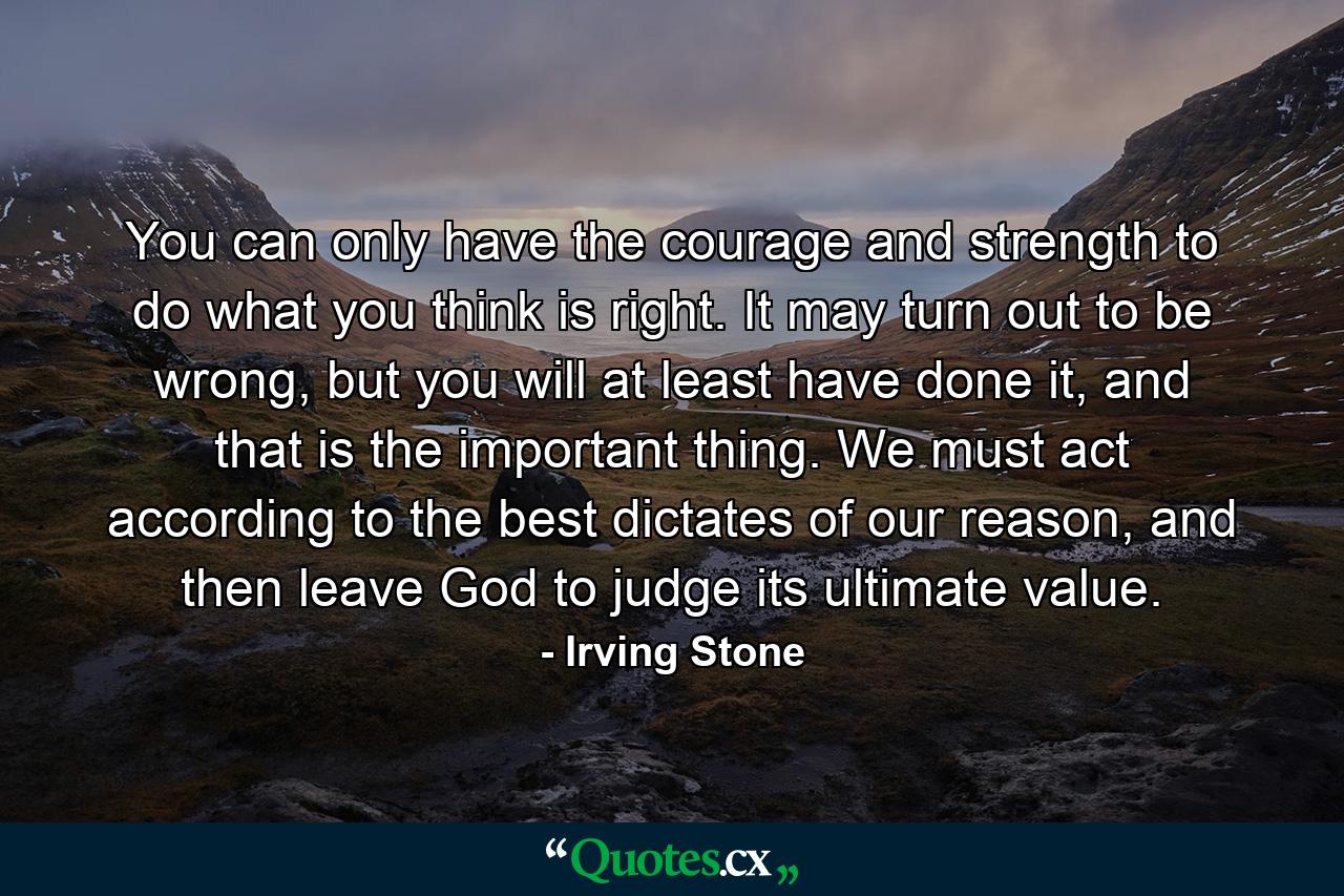 You can only have the courage and strength to do what you think is right. It may turn out to be wrong, but you will at least have done it, and that is the important thing. We must act according to the best dictates of our reason, and then leave God to judge its ultimate value. - Quote by Irving Stone