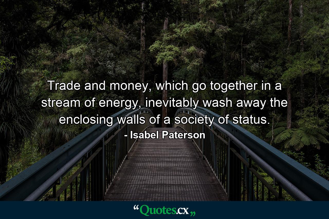 Trade and money, which go together in a stream of energy, inevitably wash away the enclosing walls of a society of status. - Quote by Isabel Paterson