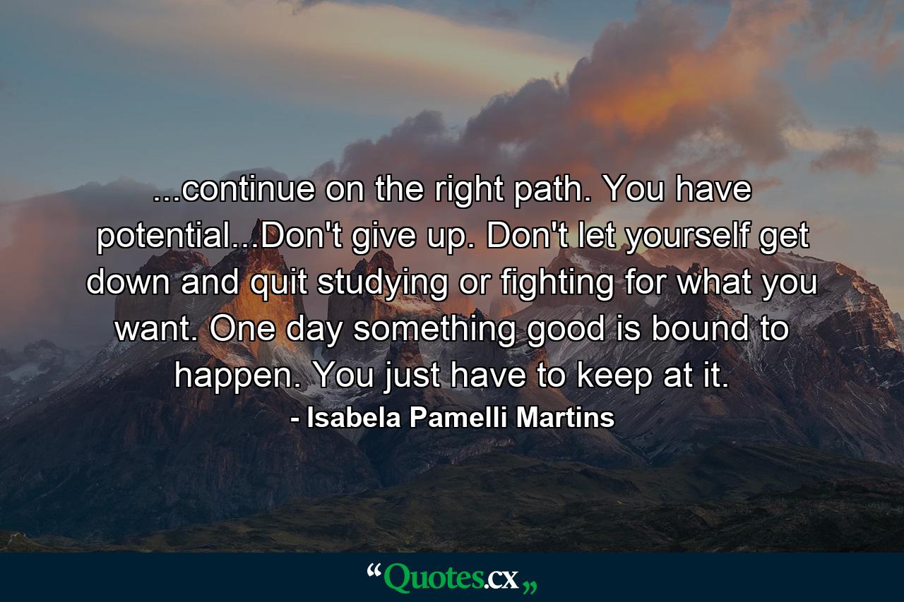 ...continue on the right path. You have potential...Don't give up. Don't let yourself get down and quit studying or fighting for what you want. One day something good is bound to happen. You just have to keep at it. - Quote by Isabela Pamelli Martins