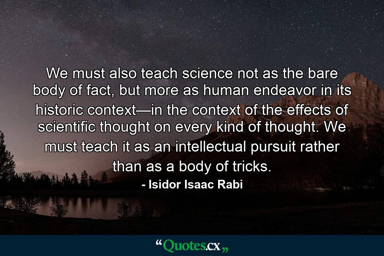 We must also teach science not as the bare body of fact, but more as human endeavor in its historic context—in the context of the effects of scientific thought on every kind of thought. We must teach it as an intellectual pursuit rather than as a body of tricks. - Quote by Isidor Isaac Rabi