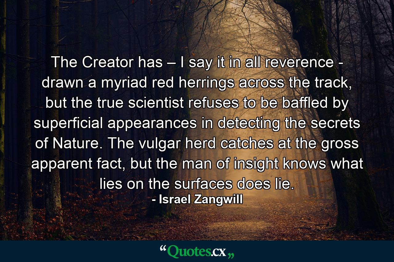 The Creator has – I say it in all reverence - drawn a myriad red herrings across the track, but the true scientist refuses to be baffled by superficial appearances in detecting the secrets of Nature. The vulgar herd catches at the gross apparent fact, but the man of insight knows what lies on the surfaces does lie. - Quote by Israel Zangwill