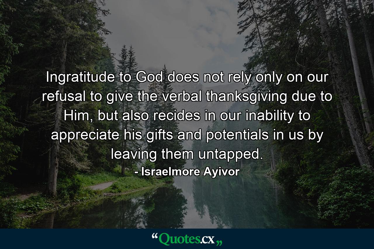 Ingratitude to God does not rely only on our refusal to give the verbal thanksgiving due to Him, but also recides in our inability to appreciate his gifts and potentials in us by leaving them untapped. - Quote by Israelmore Ayivor