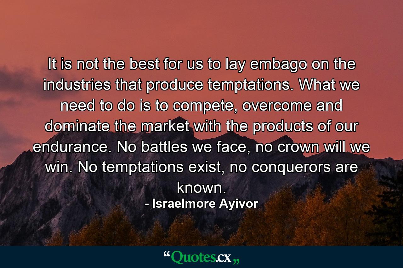 It is not the best for us to lay embago on the industries that produce temptations. What we need to do is to compete, overcome and dominate the market with the products of our endurance. No battles we face, no crown will we win. No temptations exist, no conquerors are known. - Quote by Israelmore Ayivor