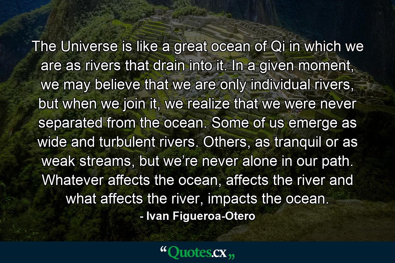 The Universe is like a great ocean of Qi in which we are as rivers that drain into it. In a given moment, we may believe that we are only individual rivers, but when we join it, we realize that we were never separated from the ocean. Some of us emerge as wide and turbulent rivers. Others, as tranquil or as weak streams, but we’re never alone in our path. Whatever affects the ocean, affects the river and what affects the river, impacts the ocean. - Quote by Ivan Figueroa-Otero