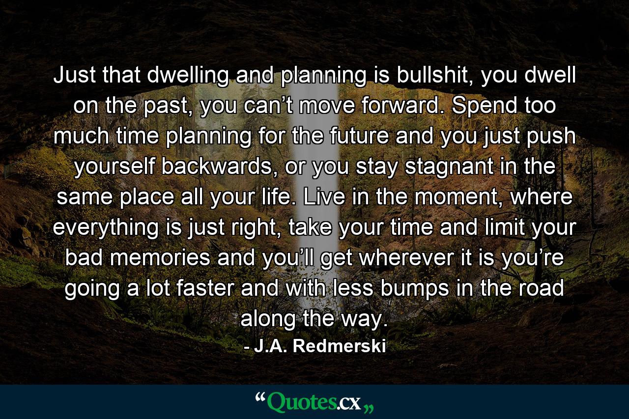 Just that dwelling and planning is bullshit, you dwell on the past, you can’t move forward. Spend too much time planning for the future and you just push yourself backwards, or you stay stagnant in the same place all your life. Live in the moment, where everything is just right, take your time and limit your bad memories and you’ll get wherever it is you’re going a lot faster and with less bumps in the road along the way. - Quote by J.A. Redmerski