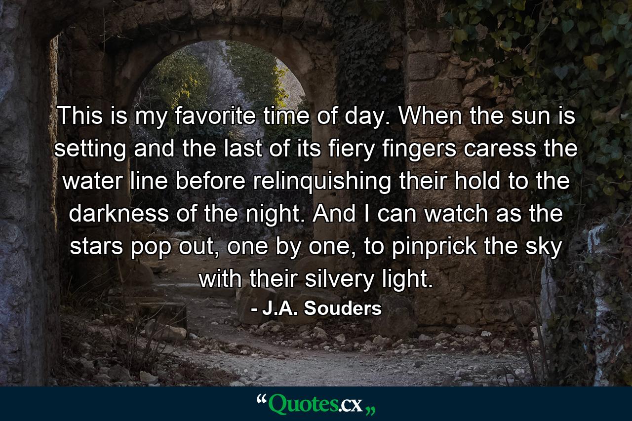 This is my favorite time of day. When the sun is setting and the last of its fiery fingers caress the water line before relinquishing their hold to the darkness of the night. And I can watch as the stars pop out, one by one, to pinprick the sky with their silvery light. - Quote by J.A. Souders