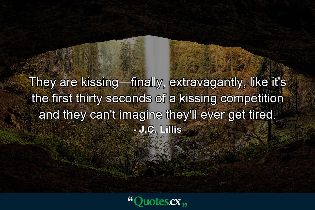 They are kissing—finally, extravagantly, like it's the first thirty seconds of a kissing competition and they can't imagine they'll ever get tired. - Quote by J.C. Lillis