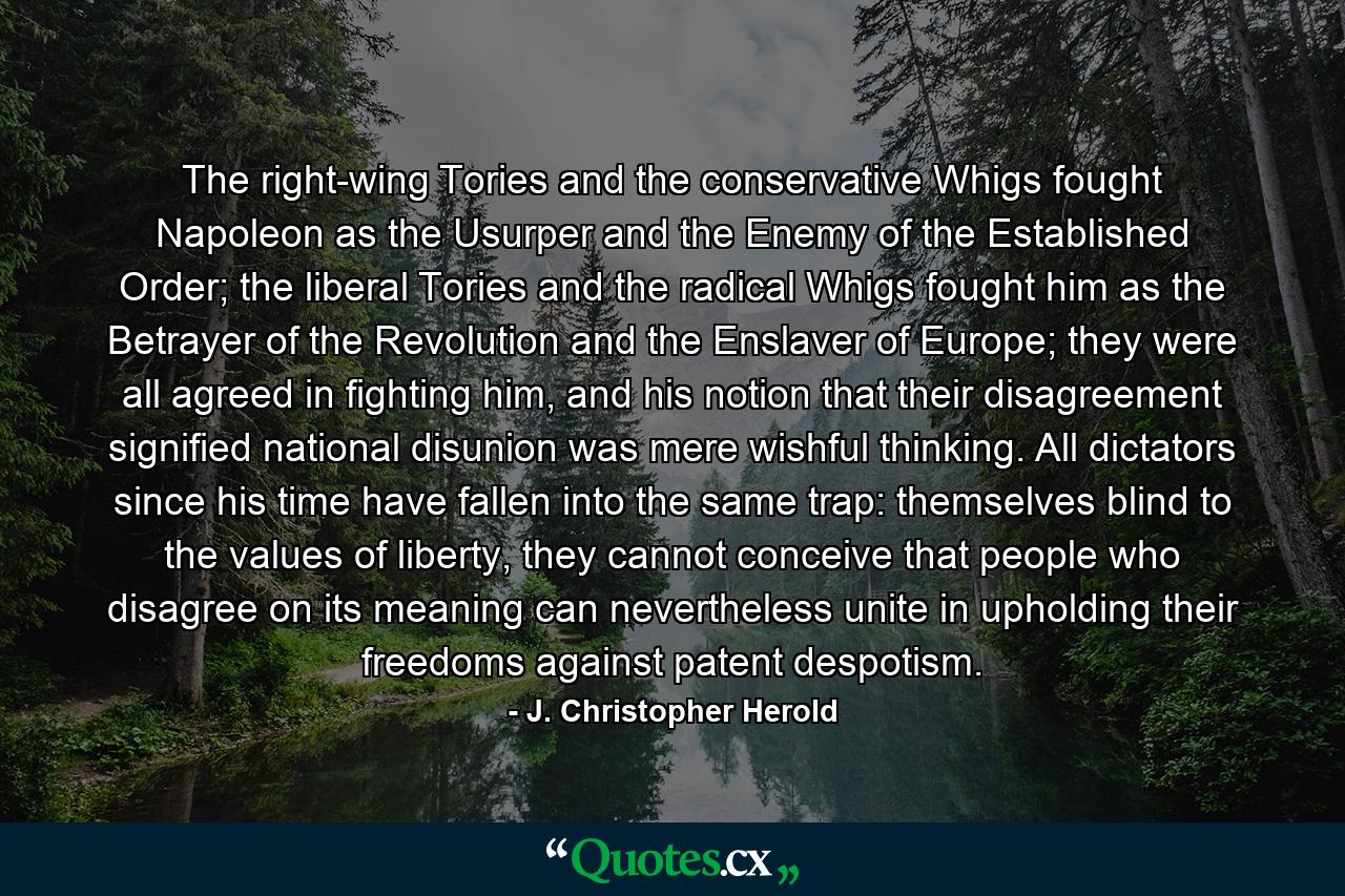 The right-wing Tories and the conservative Whigs fought Napoleon as the Usurper and the Enemy of the Established Order; the liberal Tories and the radical Whigs fought him as the Betrayer of the Revolution and the Enslaver of Europe; they were all agreed in fighting him, and his notion that their disagreement signified national disunion was mere wishful thinking. All dictators since his time have fallen into the same trap: themselves blind to the values of liberty, they cannot conceive that people who disagree on its meaning can nevertheless unite in upholding their freedoms against patent despotism. - Quote by J. Christopher Herold