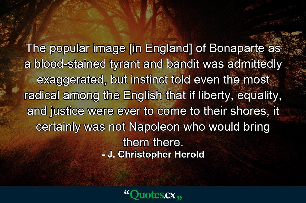 The popular image [in England] of Bonaparte as a blood-stained tyrant and bandit was admittedly exaggerated, but instinct told even the most radical among the English that if liberty, equality, and justice were ever to come to their shores, it certainly was not Napoleon who would bring them there. - Quote by J. Christopher Herold