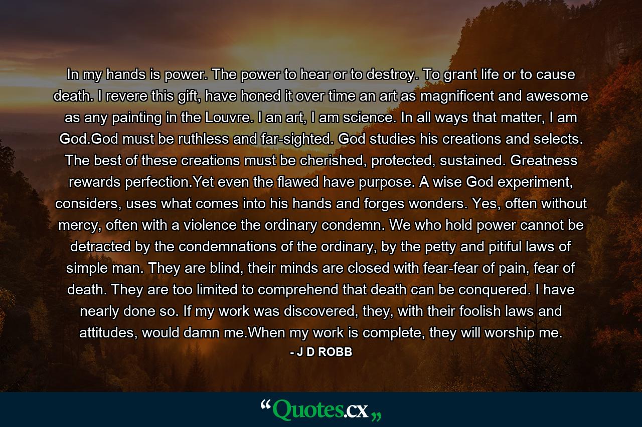 In my hands is power. The power to hear or to destroy. To grant life or to cause death. I revere this gift, have honed it over time an art as magnificent and awesome as any painting in the Louvre. I an art, I am science. In all ways that matter, I am God.God must be ruthless and far-sighted. God studies his creations and selects. The best of these creations must be cherished, protected, sustained. Greatness rewards perfection.Yet even the flawed have purpose. A wise God experiment, considers, uses what comes into his hands and forges wonders. Yes, often without mercy, often with a violence the ordinary condemn. We who hold power cannot be detracted by the condemnations of the ordinary, by the petty and pitiful laws of simple man. They are blind, their minds are closed with fear-fear of pain, fear of death. They are too limited to comprehend that death can be conquered. I have nearly done so. If my work was discovered, they, with their foolish laws and attitudes, would damn me.When my work is complete, they will worship me. - Quote by J D ROBB