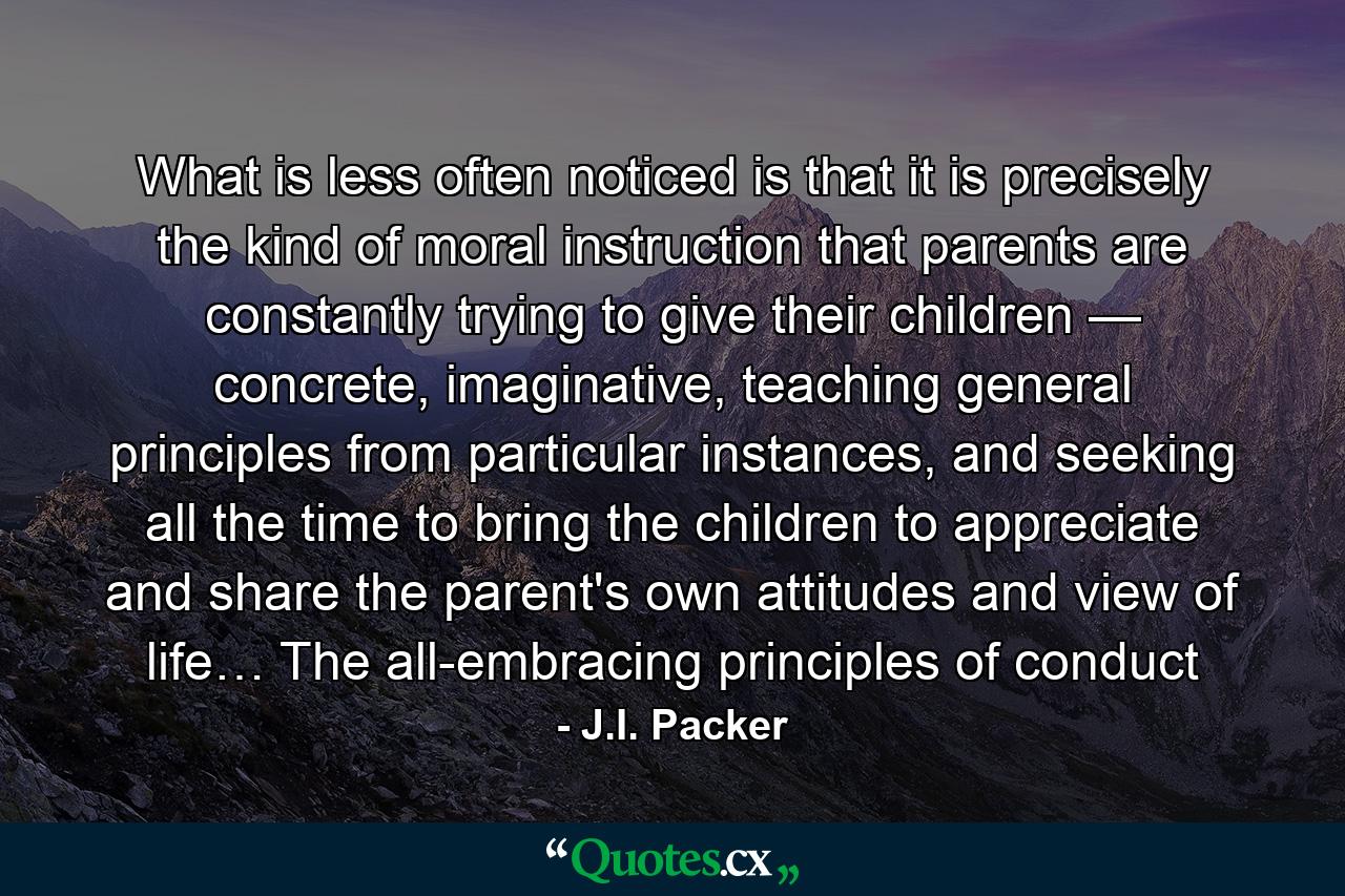 What is less often noticed is that it is precisely the kind of moral instruction that parents are constantly trying to give their children — concrete, imaginative, teaching general principles from particular instances, and seeking all the time to bring the children to appreciate and share the parent's own attitudes and view of life… The all-embracing principles of conduct - Quote by J.I. Packer