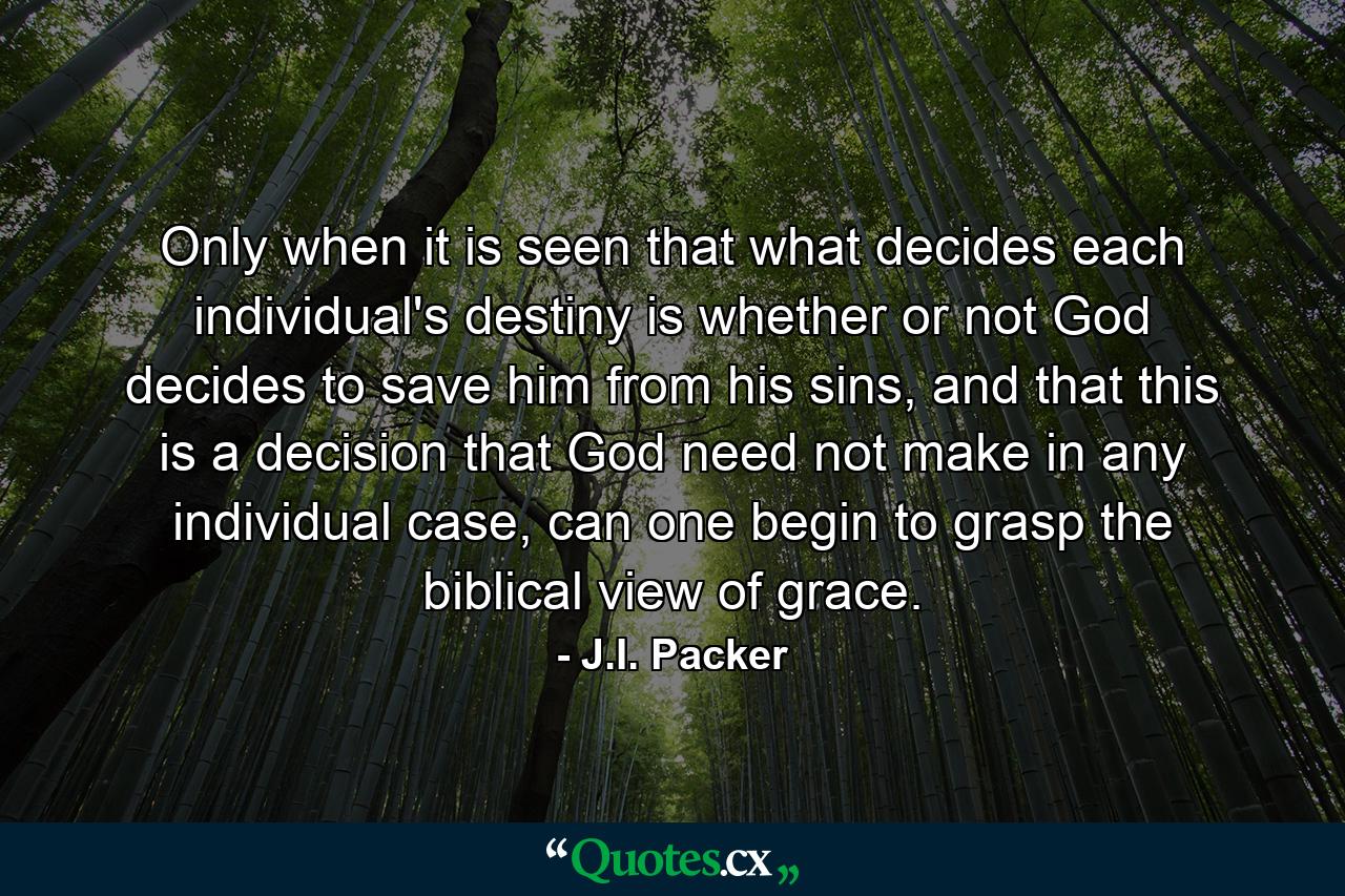 Only when it is seen that what decides each individual's destiny is whether or not God decides to save him from his sins, and that this is a decision that God need not make in any individual case, can one begin to grasp the biblical view of grace. - Quote by J.I. Packer