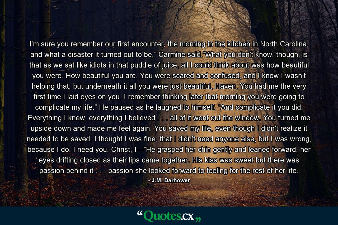 I’m sure you remember our first encounter, the morning in the kitchen in North Carolina, and what a disaster it turned out to be,” Carmine said.“What you don’t know, though, is that as we sat like idiots in that puddle of juice, all I could think about was how beautiful you were. How beautiful you are. You were scared and confused, and I know I wasn’t helping that, but underneath it all you were just beautiful, Haven. You had me the very first time I laid eyes on you. I remember thinking later that morning you were going to complicate my life.” He paused as he laughed to himself. “And complicate it you did. Everything I knew, everything I believed . . . all of it went out the window. You turned me upside down and made me feel again. You saved my life, even though I didn’t realize it needed to be saved. I thought I was fine, that I didn’t need anyone else, but I was wrong, because I do. I need you. Christ, I—”He grasped her chin gently and leaned forward, her eyes drifting closed as their lips came together. His kiss was sweet but there was passion behind it . . . passion she looked forward to feeling for the rest of her life. - Quote by J.M. Darhower