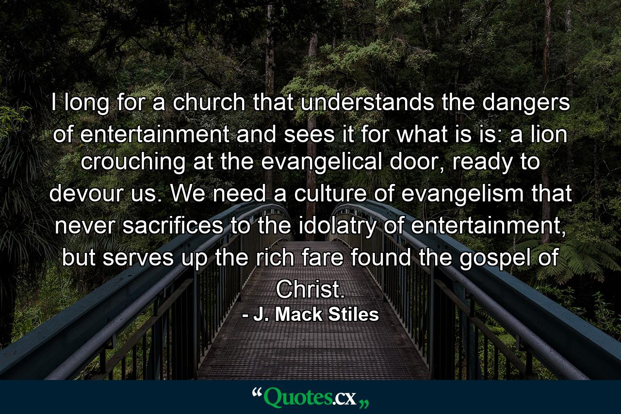 I long for a church that understands the dangers of entertainment and sees it for what is is: a lion crouching at the evangelical door, ready to devour us. We need a culture of evangelism that never sacrifices to the idolatry of entertainment, but serves up the rich fare found the gospel of Christ. - Quote by J. Mack Stiles