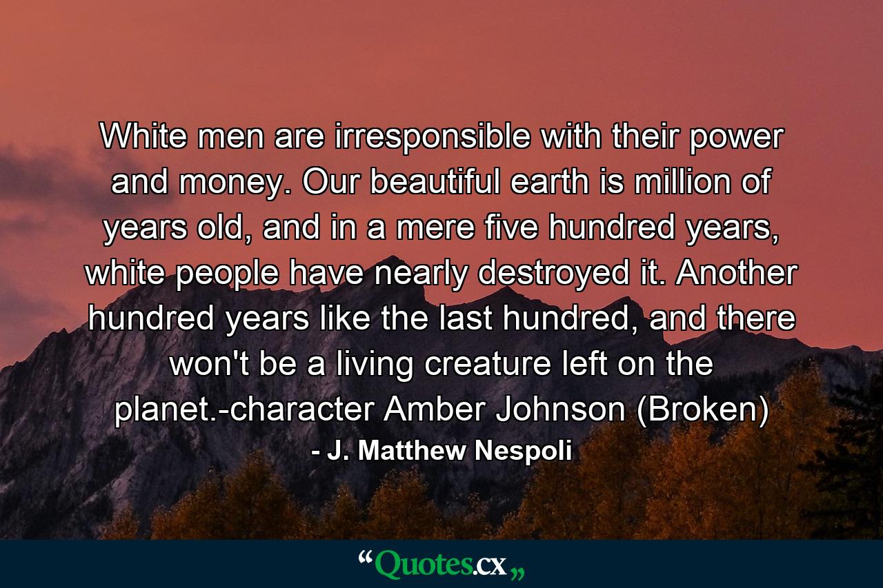 White men are irresponsible with their power and money. Our beautiful earth is million of years old, and in a mere five hundred years, white people have nearly destroyed it. Another hundred years like the last hundred, and there won't be a living creature left on the planet.-character Amber Johnson (Broken) - Quote by J. Matthew Nespoli