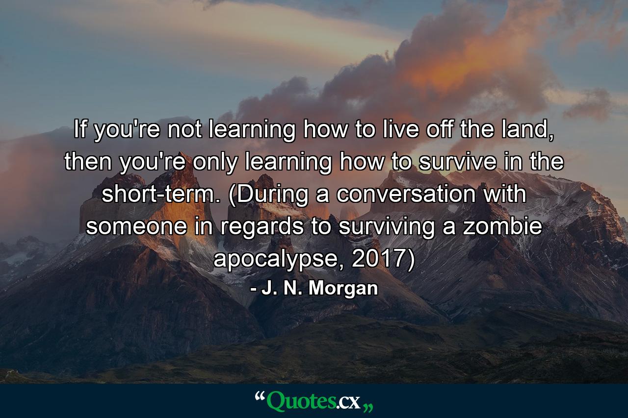 If you're not learning how to live off the land, then you're only learning how to survive in the short-term. (During a conversation with someone in regards to surviving a zombie apocalypse, 2017) - Quote by J. N. Morgan