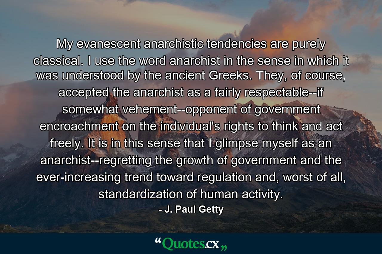 My evanescent anarchistic tendencies are purely classical. I use the word anarchist in the sense in which it was understood by the ancient Greeks. They, of course, accepted the anarchist as a fairly respectable--if somewhat vehement--opponent of government encroachment on the individual's rights to think and act freely. It is in this sense that I glimpse myself as an anarchist--regretting the growth of government and the ever-increasing trend toward regulation and, worst of all, standardization of human activity. - Quote by J. Paul Getty